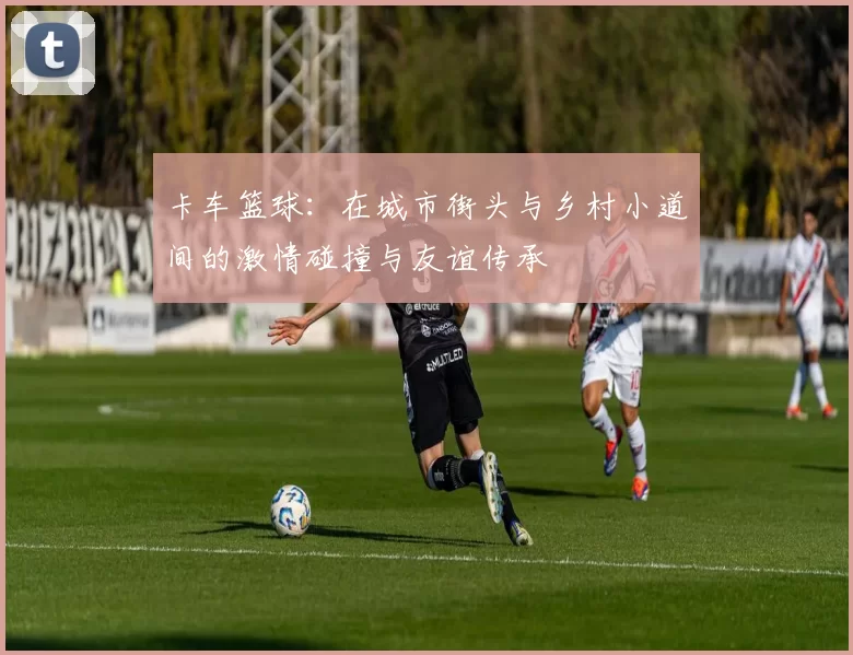卡车篮球：在城市街头与乡村小道间的激情碰撞与友谊传承