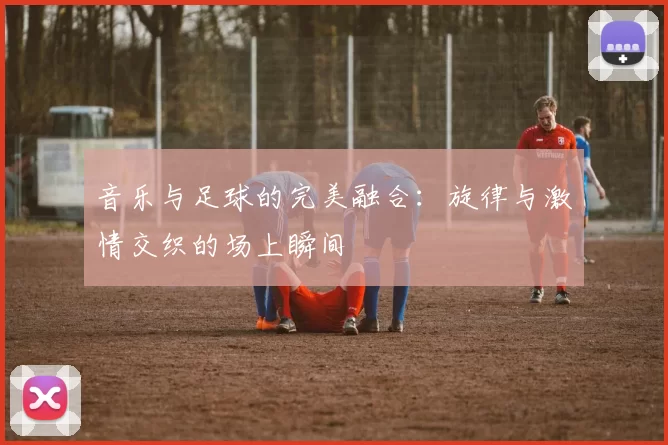 音乐与足球的完美融合：旋律与激情交织的场上瞬间