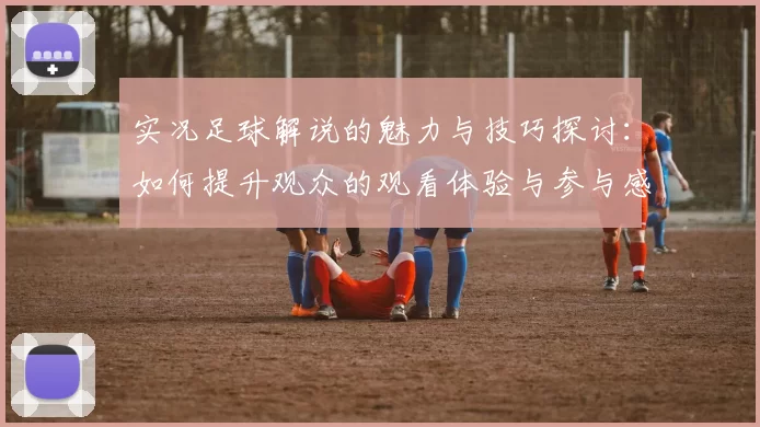 实况足球解说的魅力与技巧探讨：如何提升观众的观看体验与参与感